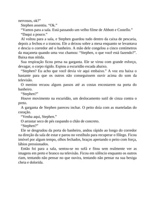 nervosos, ok?”
Stephen assentiu. “Ok.”
“Vamos para a sala. Está passando um velho filme de Abbott e Costello.”
“Daqui a pouco.”
Al voltou para a sala, e Stephen guardou tudo dentro da caixa de pescaria,
depois a fechou e a trancou. Ele a deixou sobre a mesa enquanto se levantava
e descia o corredor até o banheiro. A mão dele congelou a cinco centímetros
da maçaneta quando uma voz chamou: “Stephen, o que você está fazendo?”.
Baixa mas nítida.
Sua respiração ficou presa na garganta. Ele se virou com grande esforço,
devagar, o corpo rígido. Espiou a escuridão escada abaixo.
“Stephen? Eu acho que você devia vir aqui embaixo.” A voz era baixa o
bastante para que os outros não conseguissem ouvir acima do som da
televisão.
O menino recuou alguns passos até as costas encostarem na porta do
banheiro.
“Stephen?”
Houve movimento na escuridão, um deslocamento sutil de cinza contra o
preto.
A garganta de Stephen pareceu inchar. O peito doía com as marteladas do
coração.
“Venha aqui, Stephen.”
O arrastar seco de pés raspando o chão de concreto.
“Stephen?”
Ele se desgrudou da porta do banheiro, andou rápido ao longo do corredor
na direção da sala de estar e parou no vestíbulo para recuperar o fôlego. Ficou
imóvel por algum tempo, olhos fechados, braços apertando o peito com força,
lábios pressionados.
Então foi para a sala, sentou-se no sofá e fitou sem realmente ver as
imagens em preto e branco na televisão. Ficou em silêncio enquanto os outros
riam, tentando não pensar no que ouvira, tentando não pensar na sua bexiga
cheia e dolorida.
 