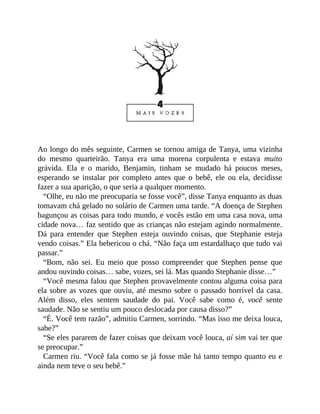 Ao longo do mês seguinte, Carmen se tornou amiga de Tanya, uma vizinha
do mesmo quarteirão. Tanya era uma morena corpulenta e estava muito
grávida. Ela e o marido, Benjamin, tinham se mudado há poucos meses,
esperando se instalar por completo antes que o bebê, ele ou ela, decidisse
fazer a sua aparição, o que seria a qualquer momento.
“Olhe, eu não me preocuparia se fosse você”, disse Tanya enquanto as duas
tomavam chá gelado no solário de Carmen uma tarde. “A doença de Stephen
bagunçou as coisas para todo mundo, e vocês estão em uma casa nova, uma
cidade nova… faz sentido que as crianças não estejam agindo normalmente.
Dá para entender que Stephen esteja ouvindo coisas, que Stephanie esteja
vendo coisas.” Ela bebericou o chá. “Não faça um estardalhaço que tudo vai
passar.”
“Bom, não sei. Eu meio que posso compreender que Stephen pense que
andou ouvindo coisas… sabe, vozes, sei lá. Mas quando Stephanie disse…”
“Você mesma falou que Stephen provavelmente contou alguma coisa para
ela sobre as vozes que ouviu, até mesmo sobre o passado horrível da casa.
Além disso, eles sentem saudade do pai. Você sabe como é, você sente
saudade. Não se sentiu um pouco deslocada por causa disso?”
“É. Você tem razão”, admitiu Carmen, sorrindo. “Mas isso me deixa louca,
sabe?”
“Se eles pararem de fazer coisas que deixam você louca, aí sim vai ter que
se preocupar.”
Carmen riu. “Você fala como se já fosse mãe há tanto tempo quanto eu e
ainda nem teve o seu bebê.”
 