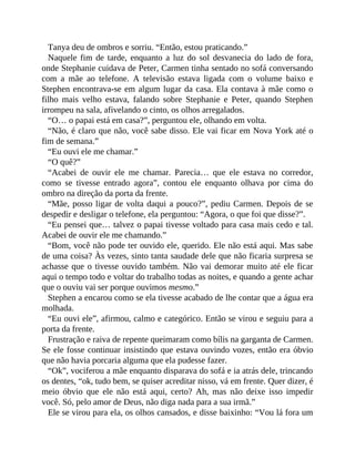 Tanya deu de ombros e sorriu. “Então, estou praticando.”
Naquele fim de tarde, enquanto a luz do sol desvanecia do lado de fora,
onde Stephanie cuidava de Peter, Carmen tinha sentado no sofá conversando
com a mãe ao telefone. A televisão estava ligada com o volume baixo e
Stephen encontrava-se em algum lugar da casa. Ela contava à mãe como o
filho mais velho estava, falando sobre Stephanie e Peter, quando Stephen
irrompeu na sala, afivelando o cinto, os olhos arregalados.
“O… o papai está em casa?”, perguntou ele, olhando em volta.
“Não, é claro que não, você sabe disso. Ele vai ficar em Nova York até o
fim de semana.”
“Eu ouvi ele me chamar.”
“O quê?”
“Acabei de ouvir ele me chamar. Parecia… que ele estava no corredor,
como se tivesse entrado agora”, contou ele enquanto olhava por cima do
ombro na direção da porta da frente.
“Mãe, posso ligar de volta daqui a pouco?”, pediu Carmen. Depois de se
despedir e desligar o telefone, ela perguntou: “Agora, o que foi que disse?”.
“Eu pensei que… talvez o papai tivesse voltado para casa mais cedo e tal.
Acabei de ouvir ele me chamando.”
“Bom, você não pode ter ouvido ele, querido. Ele não está aqui. Mas sabe
de uma coisa? Às vezes, sinto tanta saudade dele que não ficaria surpresa se
achasse que o tivesse ouvido também. Não vai demorar muito até ele ficar
aqui o tempo todo e voltar do trabalho todas as noites, e quando a gente achar
que o ouviu vai ser porque ouvimos mesmo.”
Stephen a encarou como se ela tivesse acabado de lhe contar que a água era
molhada.
“Eu ouvi ele”, afirmou, calmo e categórico. Então se virou e seguiu para a
porta da frente.
Frustração e raiva de repente queimaram como bílis na garganta de Carmen.
Se ele fosse continuar insistindo que estava ouvindo vozes, então era óbvio
que não havia porcaria alguma que ela pudesse fazer.
“Ok”, vociferou a mãe enquanto disparava do sofá e ia atrás dele, trincando
os dentes, “ok, tudo bem, se quiser acreditar nisso, vá em frente. Quer dizer, é
meio óbvio que ele não está aqui, certo? Ah, mas não deixe isso impedir
você. Só, pelo amor de Deus, não diga nada para a sua irmã.”
Ele se virou para ela, os olhos cansados, e disse baixinho: “Vou lá fora um
 