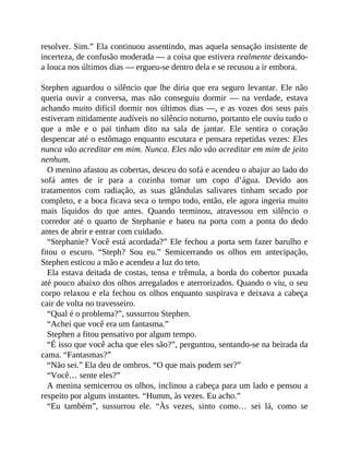 resolver. Sim.” Ela continuou assentindo, mas aquela sensação insistente de
incerteza, de confusão moderada — a coisa que estivera realmente deixando-
a louca nos últimos dias — ergueu-se dentro dela e se recusou a ir embora.
Stephen aguardou o silêncio que lhe diria que era seguro levantar. Ele não
queria ouvir a conversa, mas não conseguiu dormir — na verdade, estava
achando muito difícil dormir nos últimos dias —, e as vozes dos seus pais
estiveram nitidamente audíveis no silêncio noturno, portanto ele ouviu tudo o
que a mãe e o pai tinham dito na sala de jantar. Ele sentira o coração
despencar até o estômago enquanto escutara e pensara repetidas vezes: Eles
nunca vão acreditar em mim. Nunca. Eles não vão acreditar em mim de jeito
nenhum.
O menino afastou as cobertas, desceu do sofá e acendeu o abajur ao lado do
sofá antes de ir para a cozinha tomar um copo d’água. Devido aos
tratamentos com radiação, as suas glândulas salivares tinham secado por
completo, e a boca ficava seca o tempo todo, então, ele agora ingeria muito
mais líquidos do que antes. Quando terminou, atravessou em silêncio o
corredor até o quarto de Stephanie e bateu na porta com a ponta do dedo
antes de abrir e entrar com cuidado.
“Stephanie? Você está acordada?” Ele fechou a porta sem fazer barulho e
fitou o escuro. “Steph? Sou eu.” Semicerrando os olhos em antecipação,
Stephen esticou a mão e acendeu a luz do teto.
Ela estava deitada de costas, tensa e trêmula, a borda do cobertor puxada
até pouco abaixo dos olhos arregalados e aterrorizados. Quando o viu, o seu
corpo relaxou e ela fechou os olhos enquanto suspirava e deixava a cabeça
cair de volta no travesseiro.
“Qual é o problema?”, sussurrou Stephen.
“Achei que você era um fantasma.”
Stephen a fitou pensativo por algum tempo.
“É isso que você acha que eles são?”, perguntou, sentando-se na beirada da
cama. “Fantasmas?”
“Não sei.” Ela deu de ombros. “O que mais podem ser?”
“Você… sente eles?”
A menina semicerrou os olhos, inclinou a cabeça para um lado e pensou a
respeito por alguns instantes. “Humm, às vezes. Eu acho.”
“Eu também”, sussurrou ele. “Às vezes, sinto como… sei lá, como se
 