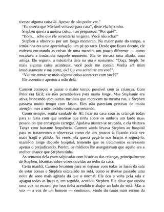 tivesse alguma coisa lá. Apesar de não poder ver.”
“Eu queria que Michael voltasse para casa”, disse ela baixinho.
Stephen queria a mesma coisa, mas perguntou: “Por quê?”.
“Bom… acho que ele acreditaria na gente. Você não acha?”
Stephen a observou por um longo momento. Na maior parte do tempo, a
irmãzinha era uma aporrinhação, um pé no saco. Desde que ficara doente, ele
estivera encarando as coisas de uma maneira um pouco diferente — como
encarava a irmãzinha naquele momento. Ela se tornara uma aliada, uma
amiga. Ele segurou a mãozinha dela na sua e sussurrou: “Ouça, Steph. Se
mais alguma coisa acontecer, você pode me contar. Venha até mim
imediatamente e me conte, ok? Eu vou acreditar em você”.
“Vai me contar se mais alguma coisa acontecer com você?”
Ele assentiu e apertou a mão dela.
Carmen começou a passar o maior tempo possível com as crianças. Com
Peter era fácil; ele não perambulava para muito longe. Mas Stephanie era
ativa, brincando com outras meninas que moravam na mesma rua, e Stephen
passava muito tempo com Jason. Eles não pareciam precisar de muita
atenção, mas a mãe decidiu continuar tentando.
Como sempre, sentia saudade de Al; ficar na casa com as crianças todas
para si fazia com que sentisse que tinha sobre os ombros um fardo mais
pesado do que conseguia carregar. Ajudava manter-se ocupada, e ela visitava
Tanya com bastante frequência. Carmen ainda levava Stephen ao hospital
para os tratamentos e observava como ele aos poucos ia ficando cada vez
mais frágil e pálido. Às vezes, ela queria pegá-lo nos braços e segurá-lo,
mantê-lo longe daquele hospital, temendo que os tratamentos estivessem
apenas o prejudicando. Porém, os médicos lhe asseguravam que aquilo era a
melhor chance que Stephen tinha.
As semanas dela eram salpicadas com histórias das crianças, principalmente
de Stephen, histórias sobre vozes ouvidas ao redor da casa.
Certa manhã, Carmen levantou para se deparar com todas as luzes da sala
de estar acesas e Stephen estatelado no sofá, como se tivesse passado uma
noite de sono mais agitada do que o normal. Ela deu a volta pela sala e
apagou todas as luzes e, em seguida, acordou Stephen. Ele disse que ouvira
uma voz no escuro, por isso tinha acendido o abajur ao lado do sofá. Mas a
voz — a voz de um homem — continuou, vindo do canto mais escuro da
 