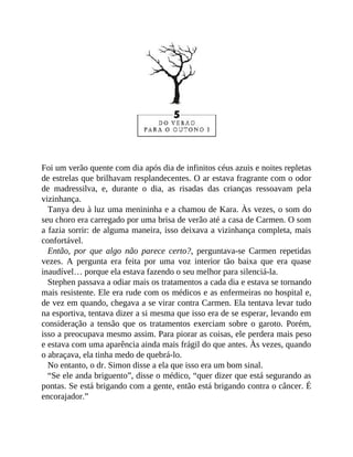 Foi um verão quente com dia após dia de infinitos céus azuis e noites repletas
de estrelas que brilhavam resplandecentes. O ar estava fragrante com o odor
de madressilva, e, durante o dia, as risadas das crianças ressoavam pela
vizinhança.
Tanya deu à luz uma menininha e a chamou de Kara. Às vezes, o som do
seu choro era carregado por uma brisa de verão até a casa de Carmen. O som
a fazia sorrir: de alguma maneira, isso deixava a vizinhança completa, mais
confortável.
Então, por que algo não parece certo?, perguntava-se Carmen repetidas
vezes. A pergunta era feita por uma voz interior tão baixa que era quase
inaudível… porque ela estava fazendo o seu melhor para silenciá-la.
Stephen passava a odiar mais os tratamentos a cada dia e estava se tornando
mais resistente. Ele era rude com os médicos e as enfermeiras no hospital e,
de vez em quando, chegava a se virar contra Carmen. Ela tentava levar tudo
na esportiva, tentava dizer a si mesma que isso era de se esperar, levando em
consideração a tensão que os tratamentos exerciam sobre o garoto. Porém,
isso a preocupava mesmo assim. Para piorar as coisas, ele perdera mais peso
e estava com uma aparência ainda mais frágil do que antes. Às vezes, quando
o abraçava, ela tinha medo de quebrá-lo.
No entanto, o dr. Simon disse a ela que isso era um bom sinal.
“Se ele anda briguento”, disse o médico, “quer dizer que está segurando as
pontas. Se está brigando com a gente, então está brigando contra o câncer. É
encorajador.”
 