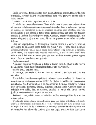 Então talvez não fosse algo tão ruim assim, afinal de contas. De acordo com
o médico, Stephen estava se saindo muito bem e era provável que se saísse
ainda melhor.
Isso era bom. Então, o que não parecia certo?
Al ainda estava trabalhando em Nova York, mas ia para casa todos os fins
de semana religiosamente. As semanas de trabalho duro e as longas viagens
de carro, sem mencionar a sua preocupação contínua com Stephen, estavam
desgastando-o; ele passou a beber mais quando estava em casa nos fins de
semana e também ficava de pavio curto. Contudo, apesar dos resmungos, ele
estava disposto a ajudar em casa. Pintou as paredes manchadas no andar
inferior.
Eles iam à igreja todos os domingos, e Carmen passou a se envolver com as
atividades de lá, assim como fazia em Nova York, e tinha feito algumas
amigas, mulheres com as quais podia passar algum tempo durante a semana.
Além disso, via Tanya com bastante frequência, e elas se revezavam para
cuidar dos filhos uma da outra para que cada mulher pudesse passar algum
tempo fora de casa de vez em quando.
Então, o que era?
As outras crianças, Stephanie e Peter, estavam bem. Michael ainda estava
no Alabama, mas ligava com regularidade. Tudo estava bem.
Exceto por… alguma coisa.
A sensação começou no dia em que ela passou o esfregão no chão da
cozinha.
As cozinhas pareciam ser a primeira baixa em uma casa cheia de crianças, e
não demorara muito para que o linóleo de tijolos vermelhos em mosaico na
cozinha dos Snedeker perdesse o brilho, apesar de limpezas regulares, mesmo
que apressadas. Portanto, um dia, algumas semanas atrás, Carmen pegou o
esfregão e o balde, tirou os sapatos, enrolou as barras das calças até os
joelhos e começou uma limpeza de verdade.
Todas as crianças brincavam no lado de fora da casa naquela tarde, e a casa
estava quieta.
O esfregão esparrinhava para a frente e para trás sobre o linóleo, os fios de
algodão encharcados contorcendo-se como tentáculos em cima de manchas
de Pepsi e marcas de água entornada. Carmen já passara uma boa quantidade
de esfregões em chãos de cozinha para ser capaz de fazer isso com certo
 