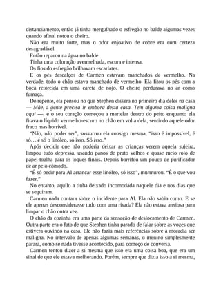 distanciamento, então já tinha mergulhado o esfregão no balde algumas vezes
quando afinal notou o cheiro.
Não era muito forte, mas o odor enjoativo de cobre era com certeza
desagradável.
Então reparou na água no balde.
Tinha uma coloração avermelhada, escura e intensa.
Os fios do esfregão brilhavam escarlates.
E os pés descalços de Carmen estavam manchados de vermelho. Na
verdade, todo o chão estava manchado de vermelho. Ela fitou os pés com a
boca retorcida em uma careta de nojo. O cheiro perdurava no ar como
fumaça.
De repente, ela pensou no que Stephen dissera no primeiro dia deles na casa
— Mãe, a gente precisa ir embora desta casa. Tem alguma coisa maligna
aqui —, e o seu coração começou a martelar dentro do peito enquanto ela
fitava o líquido vermelho-escuro no chão em volta dela, sentindo aquele odor
fraco mas horrível.
“Não, não poder ser”, sussurrou ela consigo mesma, “isso é impossível, é
só… é só o linóleo, só isso. Só isso.”
Após decidir que não poderia deixar as crianças verem aquela sujeira,
limpou tudo depressa, usando panos de prato velhos e quase meio rolo de
papel-toalha para os toques finais. Depois borrifou um pouco de purificador
de ar pelo cômodo.
“É só pedir para Al arrancar esse linóleo, só isso”, murmurou. “É o que vou
fazer.”
No entanto, aquilo a tinha deixado incomodada naquele dia e nos dias que
se seguiram.
Carmen nada contara sobre o incidente para Al. Ela não sabia como. E se
ele apenas desconsiderasse tudo com uma risada? Ela não estava ansiosa para
limpar o chão outra vez.
O chão da cozinha era uma parte da sensação de deslocamento de Carmen.
Outra parte era o fato de que Stephen tinha parado de falar sobre as vozes que
estivera ouvindo na casa. Ele não fazia mais referências sobre a moradia ser
maligna. No intervalo de apenas algumas semanas, o menino simplesmente
parara, como se nada tivesse acontecido, para começo de conversa.
Carmen tentou dizer a si mesma que isso era uma coisa boa, que era um
sinal de que ele estava melhorando. Porém, sempre que dizia isso a si mesma,
 