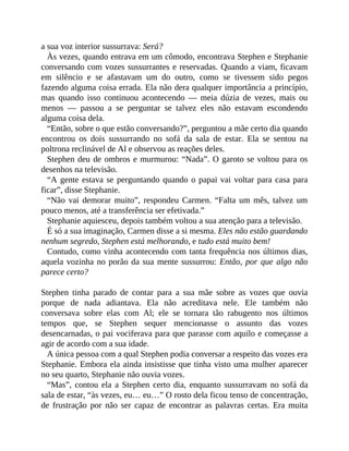 a sua voz interior sussurrava: Será?
Às vezes, quando entrava em um cômodo, encontrava Stephen e Stephanie
conversando com vozes sussurrantes e reservadas. Quando a viam, ficavam
em silêncio e se afastavam um do outro, como se tivessem sido pegos
fazendo alguma coisa errada. Ela não dera qualquer importância a princípio,
mas quando isso continuou acontecendo — meia dúzia de vezes, mais ou
menos — passou a se perguntar se talvez eles não estavam escondendo
alguma coisa dela.
“Então, sobre o que estão conversando?”, perguntou a mãe certo dia quando
encontrou os dois sussurrando no sofá da sala de estar. Ela se sentou na
poltrona reclinável de Al e observou as reações deles.
Stephen deu de ombros e murmurou: “Nada”. O garoto se voltou para os
desenhos na televisão.
“A gente estava se perguntando quando o papai vai voltar para casa para
ficar”, disse Stephanie.
“Não vai demorar muito”, respondeu Carmen. “Falta um mês, talvez um
pouco menos, até a transferência ser efetivada.”
Stephanie aquiesceu, depois também voltou a sua atenção para a televisão.
É só a sua imaginação, Carmen disse a si mesma. Eles não estão guardando
nenhum segredo, Stephen está melhorando, e tudo está muito bem!
Contudo, como vinha acontecendo com tanta frequência nos últimos dias,
aquela vozinha no porão da sua mente sussurrou: Então, por que algo não
parece certo?
Stephen tinha parado de contar para a sua mãe sobre as vozes que ouvia
porque de nada adiantava. Ela não acreditava nele. Ele também não
conversava sobre elas com Al; ele se tornara tão rabugento nos últimos
tempos que, se Stephen sequer mencionasse o assunto das vozes
desencarnadas, o pai vociferava para que parasse com aquilo e começasse a
agir de acordo com a sua idade.
A única pessoa com a qual Stephen podia conversar a respeito das vozes era
Stephanie. Embora ela ainda insistisse que tinha visto uma mulher aparecer
no seu quarto, Stephanie não ouvia vozes.
“Mas”, contou ela a Stephen certo dia, enquanto sussurravam no sofá da
sala de estar, “às vezes, eu… eu…” O rosto dela ficou tenso de concentração,
de frustração por não ser capaz de encontrar as palavras certas. Era muita
 