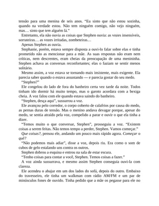tensão para uma menina de seis anos. “Eu sinto que não estou sozinha,
quando na verdade estou. Não tem ninguém comigo, não vejo ninguém,
mas… sinto que tem alguém lá.”
Entretanto, ela não ouvia as coisas que Stephen ouvia: as vozes insensíveis,
sorrateiras… as vozes irritadas, zombeteiras…
Apenas Stephen as ouvia.
Stephanie, porém, estava sempre disposta a ouvi-lo falar sobre elas e tinha
prometido não as mencionar para a mãe. As suas respostas não eram nem
críticas, nem descrentes, eram cheias da preocupação de uma menininha.
Stephen achava as conversas reconfortantes; elas o faziam se sentir menos
solitário.
Mesmo assim, a voz estava se tornando mais insistente, mais exigente. Ela
parecia saber quando o estava assustando — e parecia gostar do seu medo.
“Stephen?”
Ele congelou do lado de fora do banheiro certa vez tarde da noite. Todos
tinham ido dormir há muito tempo, mas o garoto acordara com a bexiga
cheia. A voz falou com ele quando estava saindo do banheiro.
“Stephen, desça aqui”, sussurrou a voz.
Ele avançou pelo corredor, o corpo coberto de calafrios por causa do medo,
as pernas duras de tensão. Mas o menino andava devagar porque, apesar do
medo, se sentia atraído pela voz, compelido a parar e ouvir o que ela tinha a
dizer.
“Temos muito o que conversar, Stephen”, prosseguiu a voz. “Existem
coisas a serem feitas. Não temos tempo a perder, Stephen. Vamos começar.”
Que coisas?, pensou ele, andando um pouco mais rápido agora. Começar o
quê?
“Não podemos mais adiar”, disse a voz, depois riu. Era como o som de
cubos de gelo estalando uns contra os outros.
Stephen dobrou a esquina e entrou na sala de estar escura.
“Tenho coisas para contar a você, Stephen. Temos coisas a fazer.”
A voz ainda sussurrava, e mesmo assim Stephen conseguia ouvi-la com
clareza.
Ele acendeu o abajur em um dos lados do sofá, depois do outro. Embaixo
do travesseiro, ele tinha um walkman com rádio AM/FM e um par de
minúsculos fones de ouvido. Tinha pedido que a mãe os pegasse para ele no
 