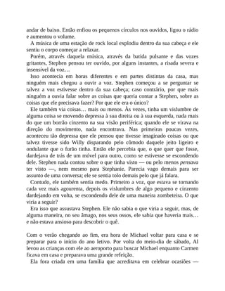 andar de baixo. Então enfiou os pequenos círculos nos ouvidos, ligou o rádio
e aumentou o volume.
A música de uma estação de rock local explodiu dentro da sua cabeça e ele
sentiu o corpo começar a relaxar.
Porém, através daquela música, através da batida pulsante e das vozes
gritantes, Stephen pensou ter ouvido, por alguns instantes, a risada severa e
insensível da voz…
Isso acontecia em horas diferentes e em partes distintas da casa, mas
ninguém mais chegou a ouvir a voz. Stephen começou a se perguntar se
talvez a voz estivesse dentro da sua cabeça; caso contrário, por que mais
ninguém a ouvia falar sobre as coisas que queria contar a Stephen, sobre as
coisas que ele precisava fazer? Por que ele era o único?
Ele também via coisas… mais ou menos. Às vezes, tinha um vislumbre de
alguma coisa se movendo depressa à sua direita ou à sua esquerda, nada mais
do que um borrão cinzento na sua visão periférica; quando ele se virava na
direção do movimento, nada encontrava. Nas primeiras poucas vezes,
aconteceu tão depressa que ele pensou que tivesse imaginado coisas ou que
talvez tivesse sido Willy disparando pelo cômodo daquele jeito ligeiro e
ondulante que o furão tinha. Então ele percebia que, o que quer que fosse,
dardejava de trás de um móvel para outro, como se estivesse se escondendo
dele. Stephen nada contou sobre o que tinha visto — ou pelo menos pensava
ter visto —, nem mesmo para Stephanie. Parecia vago demais para ser
assunto de uma conversa; ele se sentia tolo demais pelo que já falara.
Contudo, ele também sentia medo. Primeiro a voz, que estava se tornando
cada vez mais agourenta, depois os vislumbres de algo pequeno e cinzento
dardejando em volta, se escondendo dele de uma maneira zombeteira. O que
viria a seguir?
Era isso que assustava Stephen. Ele não sabia o que viria a seguir, mas, de
alguma maneira, no seu âmago, nos seus ossos, ele sabia que haveria mais…
e não estava ansioso para descobrir o quê.
Com o verão chegando ao fim, era hora de Michael voltar para casa e se
preparar para o início do ano letivo. Por volta do meio-dia de sábado, Al
levou as crianças com ele ao aeroporto para buscar Michael enquanto Carmen
ficava em casa e preparava uma grande refeição.
Ela fora criada em uma família que acreditava em celebrar ocasiões —
 