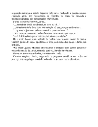 respiração entrando e saindo depressa pelo nariz. Fechando a gaveta com um
estrondo, girou nos calcanhares, se encostou na borda da bancada e
murmurou metade dos pensamentos em voz alta.
Foi só isso que aconteceu, eu só…
“…pensei ter tirado os talheres, só isso, eu só…”
…pensei que tinha feito isso, mas não fiz, só isso, porque está muito…
“…quente hoje e com toda essa comida para cozinhar…”
…e o estresse, as coisas andam bastante estressantes por aqui, e…
“…é, é, foi só isso que aconteceu, foi só um… errinho.”
De repente, houve uma explosão de ruídos e movimentos dentro da casa, e
Carmen pulou de susto, apertando o peito com uma das mãos e dando um
gritinho.
“Oi, mãe!”, gritou Michael, atravessando o corredor com passos pesados e
entrando na sala de jantar, sorrindo para ela, parada na cozinha.
Os outros entraram atrás dele, conversando, rindo.
Carmen respirou fundo, segurando o pequeno crucifixo em volta do
pescoço entre o polegar e o dedo indicador, e fez uma prece silenciosa.
 