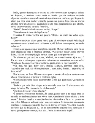 Então, quando foram para o quarto ao lado e começaram a pegar as coisas
de Stephen, o menino contou tudo ao irmão: que ele estivera ouvindo
algumas vozes bem assustadoras desde que tinham se mudado, que Stephanie
disse que vira uma mulher estranha parada no quarto dela com os braços
abertos para um abraço e, guardando o fato mais surpreendente por último,
que a casa costumava ser uma funerária.
“Sério?”, falou Michael com um sorriso. “Legal!”
“Não sei o que tem de tão legal nisso.”
O sorriso do irmão vacilou um pouco. “Bom… eu meio que acho legal.
Sabe?”
“Que costumavam trazer gente morta para cá, você quer dizer? Acha legal
que costumavam embalsamar cadáveres aqui? Talvez neste quarto, até onde
sabemos.”
O sorriso desapareceu por completo enquanto Michael colocava uma caixa
com objetos no chão e encarava Stephen. “Não pensei nisso”, disse em voz
baixa. “Essa é a sua explicação para as vozes que acha que ouviu?”
“Eu não acho que ouvi as vozes, Michael, eu as ouvi mesmo. Que saco.”
Ele se virou e voltou para pegar outra caixa com as suas coisas, murmurando:
“Stephanie falou que você ia acreditar na gente, mas ela estava errada”.
“Ah, não, não quis dizer isso”, insistiu Michael, correndo atrás dele.
“Acredito em você. Eu só imaginei que… bom, sabe, é meio… esquisito, só
isso, sabe?”
Eles levaram as duas últimas caixas para o quarto, depois se sentaram no
chão e começaram a organizar o conteúdo delas.
“Você acha que essa casa é assombrada? É isso que quer dizer?”, perguntou
Michael.
“Tudo o que quis dizer é que ando ouvindo essa voz. E ela costuma vir
daqui de baixo. Me chamando do pé da escada.”
“Que tipo de voz é? O que ela diz?”
“É sempre a voz de um homem. Às vezes, parece com a do papai, mas só
quando ele está trabalhando em Nova York. Geralmente ela só chama o meu
nome.” Stephen desviou a atenção da caixa diante dele e focou no quarto ao
seu redor. Olhou em volta devagar, sua expressão se fechando em uma careta
sombria e carregada enquanto falava em jorros nervosos. “Ela fica falando
que quer que eu desça aqui e… sei lá, diz que tenho alguma coisa para fazer e
que a gente precisa começar, mas ela… bom, ela nunca diz o quê.”
 