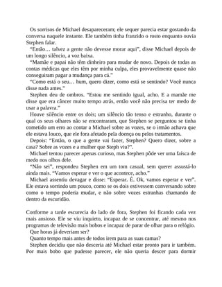 Os sorrisos de Michael desapareceram; ele sequer parecia estar gostando da
conversa naquele instante. Ele também tinha franzido o rosto enquanto ouvia
Stephen falar.
“Então… talvez a gente não devesse morar aqui”, disse Michael depois de
um longo silêncio, a voz baixa.
“Mamãe e papai não têm dinheiro para mudar de novo. Depois de todas as
contas médicas que eles têm por minha culpa, eles provavelmente quase não
conseguiram pagar a mudança para cá.”
“Como está o seu… hum, quero dizer, como está se sentindo? Você nunca
disse nada antes.”
Stephen deu de ombros. “Estou me sentindo igual, acho. E a mamãe me
disse que era câncer muito tempo atrás, então você não precisa ter medo de
usar a palavra.”
Houve silêncio entre os dois; um silêncio tão tenso e estranho, durante o
qual os seus olhares não se encontraram, que Stephen se perguntou se tinha
cometido um erro ao contar a Michael sobre as vozes, se o irmão achava que
ele estava louco, que ele fora afetado pela doença ou pelos tratamentos.
Depois: “Então, o que a gente vai fazer, Stephen? Quero dizer, sobre a
casa? Sobre as vozes e a mulher que Steph viu?”.
Michael tentou parecer apenas curioso, mas Stephen pôde ver uma faísca de
medo nos olhos dele.
“Não sei”, respondeu Stephen em um tom casual, sem querer assustá-lo
ainda mais. “Vamos esperar e ver o que acontece, acho.”
Michael assentiu devagar e disse: “Esperar. É. Ok, vamos esperar e ver”.
Ele estava sorrindo um pouco, como se os dois estivessem conversando sobre
como o tempo poderia mudar, e não sobre vozes estranhas chamando de
dentro da escuridão.
Conforme a tarde escurecia do lado de fora, Stephen foi ficando cada vez
mais ansioso. Ele se viu inquieto, incapaz de se concentrar, até mesmo nos
programas de televisão mais bobos e incapaz de parar de olhar para o relógio.
Que horas já deveriam ser?
Quanto tempo mais antes de todos irem para as suas camas?
Stephen decidiu que não desceria até Michael estar pronto para ir também.
Por mais bobo que pudesse parecer, ele não queria descer para dormir
 
