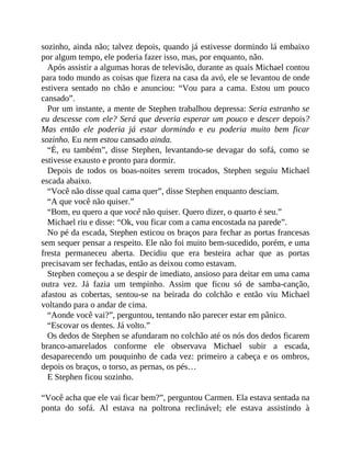 sozinho, ainda não; talvez depois, quando já estivesse dormindo lá embaixo
por algum tempo, ele poderia fazer isso, mas, por enquanto, não.
Após assistir a algumas horas de televisão, durante as quais Michael contou
para todo mundo as coisas que fizera na casa da avó, ele se levantou de onde
estivera sentado no chão e anunciou: “Vou para a cama. Estou um pouco
cansado”.
Por um instante, a mente de Stephen trabalhou depressa: Seria estranho se
eu descesse com ele? Será que deveria esperar um pouco e descer depois?
Mas então ele poderia já estar dormindo e eu poderia muito bem ficar
sozinho. Eu nem estou cansado ainda.
“É, eu também”, disse Stephen, levantando-se devagar do sofá, como se
estivesse exausto e pronto para dormir.
Depois de todos os boas-noites serem trocados, Stephen seguiu Michael
escada abaixo.
“Você não disse qual cama quer”, disse Stephen enquanto desciam.
“A que você não quiser.”
“Bom, eu quero a que você não quiser. Quero dizer, o quarto é seu.”
Michael riu e disse: “Ok, vou ficar com a cama encostada na parede”.
No pé da escada, Stephen esticou os braços para fechar as portas francesas
sem sequer pensar a respeito. Ele não foi muito bem-sucedido, porém, e uma
fresta permaneceu aberta. Decidiu que era besteira achar que as portas
precisavam ser fechadas, então as deixou como estavam.
Stephen começou a se despir de imediato, ansioso para deitar em uma cama
outra vez. Já fazia um tempinho. Assim que ficou só de samba-canção,
afastou as cobertas, sentou-se na beirada do colchão e então viu Michael
voltando para o andar de cima.
“Aonde você vai?”, perguntou, tentando não parecer estar em pânico.
“Escovar os dentes. Já volto.”
Os dedos de Stephen se afundaram no colchão até os nós dos dedos ficarem
branco-amarelados conforme ele observava Michael subir a escada,
desaparecendo um pouquinho de cada vez: primeiro a cabeça e os ombros,
depois os braços, o torso, as pernas, os pés…
E Stephen ficou sozinho.
“Você acha que ele vai ficar bem?”, perguntou Carmen. Ela estava sentada na
ponta do sofá. Al estava na poltrona reclinável; ele estava assistindo à
 