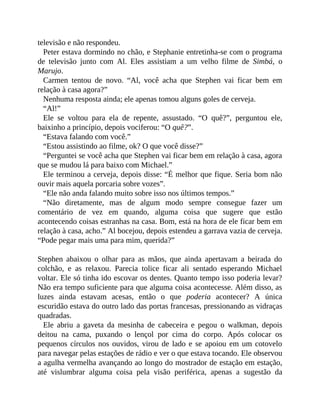 televisão e não respondeu.
Peter estava dormindo no chão, e Stephanie entretinha-se com o programa
de televisão junto com Al. Eles assistiam a um velho filme de Simbá, o
Marujo.
Carmen tentou de novo. “Al, você acha que Stephen vai ficar bem em
relação à casa agora?”
Nenhuma resposta ainda; ele apenas tomou alguns goles de cerveja.
“Al!”
Ele se voltou para ela de repente, assustado. “O quê?”, perguntou ele,
baixinho a princípio, depois vociferou: “O quê?”.
“Estava falando com você.”
“Estou assistindo ao filme, ok? O que você disse?”
“Perguntei se você acha que Stephen vai ficar bem em relação à casa, agora
que se mudou lá para baixo com Michael.”
Ele terminou a cerveja, depois disse: “É melhor que fique. Seria bom não
ouvir mais aquela porcaria sobre vozes”.
“Ele não anda falando muito sobre isso nos últimos tempos.”
“Não diretamente, mas de algum modo sempre consegue fazer um
comentário de vez em quando, alguma coisa que sugere que estão
acontecendo coisas estranhas na casa. Bom, está na hora de ele ficar bem em
relação à casa, acho.” Al bocejou, depois estendeu a garrava vazia de cerveja.
“Pode pegar mais uma para mim, querida?”
Stephen abaixou o olhar para as mãos, que ainda apertavam a beirada do
colchão, e as relaxou. Parecia tolice ficar ali sentado esperando Michael
voltar. Ele só tinha ido escovar os dentes. Quanto tempo isso poderia levar?
Não era tempo suficiente para que alguma coisa acontecesse. Além disso, as
luzes ainda estavam acesas, então o que poderia acontecer? A única
escuridão estava do outro lado das portas francesas, pressionando as vidraças
quadradas.
Ele abriu a gaveta da mesinha de cabeceira e pegou o walkman, depois
deitou na cama, puxando o lençol por cima do corpo. Após colocar os
pequenos círculos nos ouvidos, virou de lado e se apoiou em um cotovelo
para navegar pelas estações de rádio e ver o que estava tocando. Ele observou
a agulha vermelha avançando ao longo do mostrador de estação em estação,
até vislumbrar alguma coisa pela visão periférica, apenas a sugestão da
 