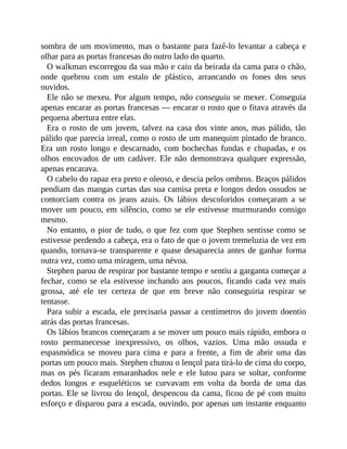 sombra de um movimento, mas o bastante para fazê-lo levantar a cabeça e
olhar para as portas francesas do outro lado do quarto.
O walkman escorregou da sua mão e caiu da beirada da cama para o chão,
onde quebrou com um estalo de plástico, arrancando os fones dos seus
ouvidos.
Ele não se mexeu. Por algum tempo, não conseguiu se mexer. Conseguia
apenas encarar as portas francesas — encarar o rosto que o fitava através da
pequena abertura entre elas.
Era o rosto de um jovem, talvez na casa dos vinte anos, mas pálido, tão
pálido que parecia irreal, como o rosto de um manequim pintado de branco.
Era um rosto longo e descarnado, com bochechas fundas e chupadas, e os
olhos encovados de um cadáver. Ele não demonstrava qualquer expressão,
apenas encarava.
O cabelo do rapaz era preto e oleoso, e descia pelos ombros. Braços pálidos
pendiam das mangas curtas das sua camisa preta e longos dedos ossudos se
contorciam contra os jeans azuis. Os lábios descoloridos começaram a se
mover um pouco, em silêncio, como se ele estivesse murmurando consigo
mesmo.
No entanto, o pior de tudo, o que fez com que Stephen sentisse como se
estivesse perdendo a cabeça, era o fato de que o jovem tremeluzia de vez em
quando, tornava-se transparente e quase desaparecia antes de ganhar forma
outra vez, como uma miragem, uma névoa.
Stephen parou de respirar por bastante tempo e sentiu a garganta começar a
fechar, como se ela estivesse inchando aos poucos, ficando cada vez mais
grossa, até ele ter certeza de que em breve não conseguiria respirar se
tentasse.
Para subir a escada, ele precisaria passar a centímetros do jovem doentio
atrás das portas francesas.
Os lábios brancos começaram a se mover um pouco mais rápido, embora o
rosto permanecesse inexpressivo, os olhos, vazios. Uma mão ossuda e
espasmódica se moveu para cima e para a frente, a fim de abrir uma das
portas um pouco mais. Stephen chutou o lençol para tirá-lo de cima do corpo,
mas os pés ficaram emaranhados nele e ele lutou para se soltar, conforme
dedos longos e esqueléticos se curvavam em volta da borda de uma das
portas. Ele se livrou do lençol, despencou da cama, ficou de pé com muito
esforço e disparou para a escada, ouvindo, por apenas um instante enquanto
 