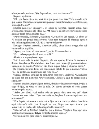 olhos para ele, curioso. “Você quer dizer como um fantasma?”
Stephen aquiesceu.
“Oh, por favor, Stephen, você tem que parar com isso. Todo mundo acha
que já deu. Quer dizer, pessoas transparentes perambulando pelas soleiras das
portas já deu, ok?”
Embora parecesse impossível, os olhos de Stephen ficaram ainda mais
arregalados enquanto ele fitava Al. “M-mas e-e-eu vi! Ele estava começando
a passar pelas portas quando eu…”
“Pare com isso, Stephen!”, exclamou Al, e não foi um pedido. Os olhos de
Al ficaram um pouco mais severos. “Não tem ninguém lá embaixo agora e
não tinha ninguém antes. Ok? Está me entendendo?”
Devagar, Stephen assentiu, o queixo caído, olhos ainda arregalados sob
sobrancelhas erguidas.
“Agora, por favor, vá para a cama”, pediu Al em voz baixa.
“Eu… acho que prefiro dormir no sofá.”
Al soltou a respiração devagar.
“Isto é uma sala de estar, Stephen, não um quarto. É hora de começar a
dormir lá embaixo. Com Michael. Você tem uma cama e já guardou todas as
suas coisas no quarto. Por favor, ok? Volte lá para baixo e vá para a cama.”
De repente, Stephen ficou um pouco mais pálido do que o normal. “Sério,
eu… eu gostaria de dormir aqui em cima no…”
“Droga, Stephen, será que dá para parar com isso”, vociferou Al, fechando
os olhos por um momento. “Pare com isso. Comece a agir de acordo com a
sua idade.”
Stephen encarou Al por algum tempo, depois se levantou devagar. Pegou o
copo d’água, se virou e saiu da sala. Os outros ouviram os seus passos
recuando pela escada.
“Acho que talvez você tenha sido um pouco duro com ele, Al”, disse
Carmen em voz baixa. “Que mal faria se Stephen dormisse aqui em cima
outra noite?”
“É, e depois outra noite e mais outra. Que saco, é como ter visitas dormindo
aqui noite após noite com ele aqui em cima. O que quer que ele ache que
tenha visto no porão, não tinha ninguém lá embaixo.”
“Não sei”, disse Michael baixinho, quase tímido. “Stephen disse que anda
ouvindo vozes na casa. Talvez ele tenha mesmo visto…”
“Ele contou isso para você?”, interrompeu Al.
 
