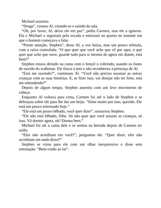 Michael assentiu.
“Droga”, rosnou Al, virando-se e saindo da sala.
“Oh, por favor, Al, deixe ele em paz”, pediu Carmen, mas ele a ignorou.
Ela e Michael o seguiram pela escada e entraram no quarto no instante em
que o homem começava a falar.
“Preste atenção, Stephen”, disse Al, a voz baixa, mas um pouco trêmula,
com a raiva controlada. “O que quer que você ache que vê por aqui, o que
quer que ache que ouve, guarde tudo para si mesmo de agora em diante, está
bem?”
Stephen estava deitado na cama com o lençol o cobrindo, usando os fones
de ouvido do walkman. Ele fitava o teto e não reconheceu a presença de Al.
“Está me ouvindo?”, continuou Al. “Você não precisa assustar as outras
crianças com as suas histórias. E, se fizer isso, vai desejar não ter feito, está
me entendendo?”
Depois de algum tempo, Stephen assentiu com um leve movimento de
cabeça.
Enquanto Al voltava para cima, Carmen foi até o lado de Stephen e se
debruçou sobre ele para lhe dar um beijo. “Sinto muito por isso, querido. Ele
está um pouco estressado hoje.”
“Ele está um pouco bêbado, você quer dizer”, sussurrou Stephen.
“Ele não está bêbado, filho. Só não quer que você assuste as crianças, só
isso. Vá dormir agora, ok? Durma bem.”
Michael foi até a cama dele e se sentou na beirada depois de Carmen ter
saído.
“Eles não acreditam em você?”, perguntou ele. “Quer dizer, eles não
acreditam em nada disso?”
Stephen se virou para ele com um olhar inexpressivo e disse sem
entonação: “Bem-vindo ao lar”.
 