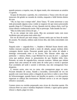 quando pensava a respeito, mas, de algum modo, eles retornaram ao armário
e à gaveta.
Incapaz de descartar a questão, ela a mencionou a Tanya certo dia em que
tomavam chá gelado na varanda da vizinha, enquanto o bebê dormia dentro
de casa.
“Ah, eu faço isso o tempo todo”, disse Tanya. “É como atravessar a casa
toda procurando alguma coisa e então se esquecer do que estava procurando
quando chega lá. É distração, só isso. Quando está de cabeça cheia, você faz
coisas idiotas e embaraçosas assim. Não se preocupe. Tudo mundo faz isso.”
“Mas eu tinha tanta certeza de que…”
“É, eu sei, sempre me sinto assim. Mas me acostumei tanto com esses
incidentes que nem penso mais sobre eles.”
Em vez de discutir por mais tempo, Carmen sentiu que era hora de mudar
de assunto. No entanto, embora nada tivesse dito, não tinha concordado com
Tanya.
Naquela noite — segunda-feira —, Stephen e Michael foram dormir cedo.
Ambos estavam cansados desde a noite de sábado, porque nenhum deles
conseguiu dormir muito. Passaram grande parte das noites de sábado e
domingo conversando entre si no escuro. Não falaram sobre algo em
particular — música, filmes, o que Michael fez na casa da avó —, qualquer
coisa que pudesse afastar os pensamentos do que Stephen tinha visto.
Portanto, na noite de segunda-feira, estavam exaustos. Sabiam que tinham
apenas mais uma semana de verão antes de voltar para a escola e queriam
ficar acordados até tarde e assistir à televisão, mas não conseguiram ficar
despertos.
E, mesmo assim, uma vez na cama, não conseguiram pegar no sono.
Ficaram deitados de costas, fitando a escuridão, conversando de vez em
quando com vozes baixas sobre a chegada do ano letivo e sobre o novo filme
de Schwarzenegger, quando houve um barulho no quarto, e os dois garotos
ergueram as cabeças dos travesseiros. Michael sorveu o ar em um arquejo
trêmulo e assustado…
Carmen estava na cozinha preparando uma xícara de chocolate quente. Ela
colocara Peter na cama e mandara Stephanie ir dormir, e agora queria apenas
relaxar e, depois, pegar no sono.
 