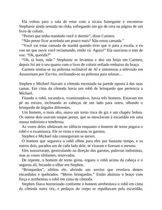 Ela voltou para a sala de estar com a xícara fumegante e encontrou
Stephanie ainda sentada no chão, esfregando um giz de cera na página de um
livro de colorir.
“Pensei que tinha mandado você ir dormir”, disse Carmen.
“Não posso ficar acordada um pouco mais? Não estou cansada.”
“Você vai estar cansada de manhã quando tiver que ir para a escola, e eu
vou ter que ouvir você reclamando, então vá. Agora!” Ela suavizou o tom de
voz. “Ok, querida?”
“Oh, tá bom, mãe.” Stephanie se levantou e deu um beijo em Carmen,
depois foi até o seu quarto com o livro de colorir enfiado embaixo do braço.
Carmen sentou-se na poltrona reclinável de Al e sintonizou a televisão em
Assassinato por Escrito, reclinando-se na poltrona para relaxar…
Stephen e Michael fitavam a cômoda encostada na parede oposta à das suas
camas. Em cima da cômoda havia um robô de brinquedo que pertencia a
Michael.
Fitando o robô, tocando-o, examinando-o, havia três homens. Estavam em
pé no escuro, inclinando as cabeças de um lado para outro, olhando o
brinquedo de ângulos diferentes.
Um homem, o mais alto, usava um terno risca de giz e um chapéu fedora.
Os outros dois usavam roupas pretas, que se mesclavam à escuridão em uma
massa indistinta e tenebrosa.
As vozes deles sibilavam no silêncio enquanto o homem de terno pegava o
robô e o examinava. Ele se virou e encarou os garotos.
Stephen e Michael não conseguiram se mexer.
O homem que segurava o robô olhou para eles por bastante tempo, e os
outros dois, parados um de cada lado dele, se viraram e fizeram o mesmo.
Eles sussurraram, gesticulando na direção dos garotos, palavras indistintas,
mas as vozes sibilantes, reservadas.
De repente, o homem de terno girou, ergueu o robô acima da cabeça e o
segurou ali, focando o olhar em Stephen.
“Brinquedos”, sibilou ele, abrindo um sorriso que revelava dentes
encardidos e quebrados. “Meros brinquedos.” Então abaixou o braço com
força e arrebentou o robô em cima da cômoda.
Stephen fitava horrorizado conforme o homem arrebentava o robô em cima
da cômoda outra vez, e pedaços do corpo se espalhavam pela escuridão,
 