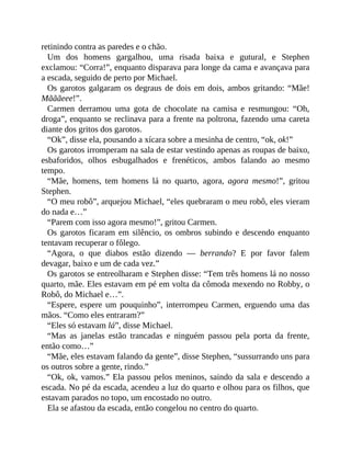 retinindo contra as paredes e o chão.
Um dos homens gargalhou, uma risada baixa e gutural, e Stephen
exclamou: “Corra!”, enquanto disparava para longe da cama e avançava para
a escada, seguido de perto por Michael.
Os garotos galgaram os degraus de dois em dois, ambos gritando: “Mãe!
Mãããeee!”.
Carmen derramou uma gota de chocolate na camisa e resmungou: “Oh,
droga”, enquanto se reclinava para a frente na poltrona, fazendo uma careta
diante dos gritos dos garotos.
“Ok”, disse ela, pousando a xícara sobre a mesinha de centro, “ok, ok!”
Os garotos irromperam na sala de estar vestindo apenas as roupas de baixo,
esbaforidos, olhos esbugalhados e frenéticos, ambos falando ao mesmo
tempo.
“Mãe, homens, tem homens lá no quarto, agora, agora mesmo!”, gritou
Stephen.
“O meu robô”, arquejou Michael, “eles quebraram o meu robô, eles vieram
do nada e…”
“Parem com isso agora mesmo!”, gritou Carmen.
Os garotos ficaram em silêncio, os ombros subindo e descendo enquanto
tentavam recuperar o fôlego.
“Agora, o que diabos estão dizendo — berrando? E por favor falem
devagar, baixo e um de cada vez.”
Os garotos se entreolharam e Stephen disse: “Tem três homens lá no nosso
quarto, mãe. Eles estavam em pé em volta da cômoda mexendo no Robby, o
Robô, do Michael e…”.
“Espere, espere um pouquinho”, interrompeu Carmen, erguendo uma das
mãos. “Como eles entraram?”
“Eles só estavam lá”, disse Michael.
“Mas as janelas estão trancadas e ninguém passou pela porta da frente,
então como…”
“Mãe, eles estavam falando da gente”, disse Stephen, “sussurrando uns para
os outros sobre a gente, rindo.”
“Ok, ok, vamos.” Ela passou pelos meninos, saindo da sala e descendo a
escada. No pé da escada, acendeu a luz do quarto e olhou para os filhos, que
estavam parados no topo, um encostado no outro.
Ela se afastou da escada, então congelou no centro do quarto.
 