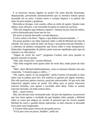 E se houvesse mesmo alguém no porão? Ela tinha descido desarmada,
despreparada, presumindo automaticamente que os meninos tinham apenas
assustado um ao outro. Carmen sentiu o coração disparar e as palmas das
mãos ficarem úmidas e grudentas.
Movendo-se devagar, com cautela, olhou ao redor do quarto. Quanto mais
olhava, mais relaxava, e um sorrisinho levantou os cantos da sua boca.
“Não tem ninguém aqui embaixo, rapazes”, chamou ela por cima do ombro,
o alívio disfarçado pelo firme tom de voz.
Ela ouviu os passos descendo a escada depressa.
A raiva voltou e ela disse: “Agora, o que diabos estavam tentando…”.
Ela parou quando o seu olhar repousou sobre o robô de Michael em cima da
cômoda. Ele estava caído de lado; um braço e uma perna estavam faltando, e
a cobertura de plástico transparente que ficava sobre o rosto desaparecera.
Pedacinhos fragmentados de plástico preto estavam espalhados pelo topo da
cômoda e no chão abaixo.
“Algum de vocês fez isso?”, perguntou Carmen com raiva quando os
garotos entraram no quarto.
“Não, mãe, foram eles”, insistiu Michael.
“Não tinha ninguém neste quarto além de vocês dois, então parem de falar
isso.”
“Mãe”, disse Michael deliberadamente, como se estivesse falando com uma
criancinha, “o homem pegou o robô e…”
“Ok, espere, espere só um pouquinho”, pediu Carmen, levantando as duas
mãos com as palmas para fora. Ela analisou os garotos por alguns instantes.
Eles não pareciam apenas sinceros, pareciam aterrorizados. Só que teria sido
impossível alguém entrar no porão. Ela olhou para as portas francesas;
estavam fechadas, com apenas a escuridão além delas. Todas as janelas
estavam trancadas, ela tinha certeza disso.
Bem… quase certeza.
Não, eles deviam estar inventando tudo. Na pior das hipóteses, era provável
que isso fosse apenas o resultado do que Stephen tinha contado a Michael
sobre as vozes que alegava ter ouvido. É provável que ele tivesse matado
Michael de susto e, quando menos esperavam, os dois estavam se deixando
levar pelas suas imaginações.
E Carmen tinha quase certeza de que podia provar.
“Vá lá para cima um pouco, Stephen”, pediu ela.
 