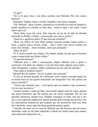 “O quê?”
“Só vá lá para cima e me deixe sozinha com Michael. Nós não vamos
demorar.”
Relutante, Stephen subiu a escada, intrigado e um pouco zangado.
“Ok, Michael”, disse Carmen, sentando-se na beirada da cama de Stephen e
dando tapinhas no colchão ao lado dela, “sente-se aqui e me conte. Conte
tudo o que viu.”
“Bom, tinha esses três caras. Eles estavam em pé ali do lado da cômoda
mexendo no Robby, o Robô, e sussurrando uns com os outros.”
“Qual era a aparência deles? O que estavam vestindo?”
“Bom, era difícil ver dois deles porque estavam usando roupas pretas e,
bom, o quarto estava escuro, então… mas o outro cara estava usando um
terno. Era listrado… listras fininhas, meio que antiquado.”
“Risca de giz?”
“É. E estava usando um chapéu. Um chapéu antigo, do tipo que os homens
usam o tempo todo nos filmes velhos.”
“O que eles fizeram?”
“Olharam para o robô e sussurraram, depois olharam para a gente e
sussurram. Um deles riu. Depois, o cara de terno disse alguma coisa sobre…
sobre brinquedos, e pegou o robô e arrebentou ele em cima da cômoda.”
“Para onde os homens foram?”
Michael deu de ombros. “Sei lá. A gente saiu correndo.”
“E eles só ficaram parados ali e deixaram vocês saírem correndo depois de
os terem visto no seu quarto destruindo um brinquedo? Isso não parece um
pouco estranho?”
“Talvez seja estranho, mas… você queria que eu contasse o que aconteceu.
Foi isso que aconteceu.”
Carmen estudou o rosto do filho, procurando algum sinal de culpa, alguma
das pistas familiares que lhe diziam que ele estava mentindo. Ele era um
péssimo mentiroso, sempre fora. Stephen conseguia se safar, mas ela o vira
usar a sua expressão impassível apenas quando queria pregar peças nela e em
Al, brincadeiras inofensivas que exigiam que ele mantivesse uma cara séria
até o desfecho, nunca algo tão despropositado quanto aquilo.
Contudo, ela nada viu no rosto de Michael que lhe dissesse que ele estava
mentindo, então ou ele tinha adquirido o talento do irmão maior para manter
uma expressão impassível, ou…
 