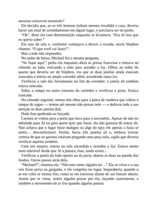meninos estiverem mentindo?
Ela decidiu que, se os três homens tinham mesmo invadido a casa, deveria
haver um sinal de arrombamento em algum lugar, e precisava ser no porão.
“Ok”, disse ela com determinação enquanto se levantava. “Era só isso que
eu queria saber.”
Ela saiu da sala e, conforme começava a descer a escada, ouviu Stephen
chamar: “O que você vai fazer?”.
Mas a mãe não respondeu.
No andar de baixo, Michael fez a mesma pergunta.
“Só fique aqui”, pediu ela enquanto abria as portas francesas e entrava no
cômodo ao lado, esticando a mão para acender a luz. Olhou ao redor do
quarto que deveria ser de Stephen, viu que as duas janelas ainda estavam
trancadas e entrou no amplo corredor além, acendendo outra luz.
Verificou a sala das ferramentas no fim do corredor; a janela ali também
estava intocada.
Subiu a rampa no outro extremo do corredor e verificou a porta. Estava
trancada.
No cômodo seguinte, tentou não olhar para a placa de madeira que cobria o
tanque de sague — tentou até mesmo não pensar nele — e dedicou toda a sua
atenção às duas janelas dali.
Nada fora quebrado ou forçado.
Carmen se voltou para a porta que dava para o necrotério. Apesar de não ter
admitido para Al ou para quem quer que fosse, ela não gostava de entrar ali.
Não achava que o lugar fosse maligno ou algo do tipo; ele apenas a fazia se
sentir… desconfortável. Porém, havia três janelas ali e, embora tivesse
certeza de que os garotos estavam pregando uma peça nela, supôs que deveria
verificar aquelas também.
Com um suspiro, entrou na sala encardida e acendeu a luz. Estava muito
mais tolerável desde que Al a pintara, mas, ainda assim…
Verificou a janela do lado oposto ao da porta, depois as duas na parede dos
fundos. Ouviu passos atrás dela.
“Michael?”, chamou ela. “Não tem como alguém ter…” Ela se virou e a sua
voz ficou presa na garganta, e ela congelou no lugar, boquiaberta, quando o
ar em volta se tornou frio, como se ela estivesse diante de um freezer aberto.
Assim que se virou, sentiu alguém passar por ela, roçando suavemente, e
também o movimento do ar frio quando alguém passou.
 
