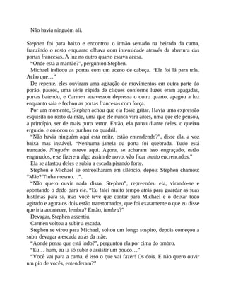 Não havia ninguém ali.
Stephen foi para baixo e encontrou o irmão sentado na beirada da cama,
franzindo o rosto enquanto olhava com intensidade através da abertura das
portas francesas. A luz no outro quarto estava acesa.
“Onde está a mamãe?”, perguntou Stephen.
Michael indicou as portas com um aceno de cabeça. “Ele foi lá para trás.
Acho que…”
De repente, eles ouviram uma agitação de movimentos em outra parte do
porão, passos, uma série rápida de cliques conforme luzes eram apagadas,
portas batendo, e Carmen atravessou depressa o outro quarto, apagou a luz
enquanto saía e fechou as portas francesas com força.
Por um momento, Stephen achou que ela fosse gritar. Havia uma expressão
esquisita no rosto da mãe, uma que ele nunca vira antes, uma que ele pensou,
a princípio, ser de mais puro terror. Então, ela parou diante deles, o queixo
erguido, e colocou os punhos no quadril.
“Não havia ninguém aqui esta noite, estão entendendo?”, disse ela, a voz
baixa mas instável. “Nenhuma janela ou porta foi quebrada. Tudo está
trancado. Ninguém esteve aqui. Agora, se acharam isso engraçado, estão
enganados, e se fizerem algo assim de novo, vão ficar muito encrencados.”
Ela se afastou deles e subiu a escada pisando forte.
Stephen e Michael se entreolharam em silêncio, depois Stephen chamou:
“Mãe? Tinha mesmo…”.
“Não quero ouvir nada disso, Stephen”, repreendeu ela, virando-se e
apontando o dedo para ele. “Eu falei muito tempo atrás para guardar as suas
histórias para si, mas você teve que contar para Michael e o deixar todo
agitado e agora os dois estão transtornados, que foi exatamente o que eu disse
que iria acontecer, lembra? Então, lembra?”
Devagar, Stephen assentiu.
Carmen voltou a subir a escada.
Stephen se virou para Michael, soltou um longo suspiro, depois começou a
subir devagar a escada atrás da mãe.
“Aonde pensa que está indo?”, perguntou ela por cima do ombro.
“Eu… hum, eu ia só subir e assistir um pouco…”
“Você vai para a cama, é isso o que vai fazer! Os dois. E não quero ouvir
um pio de vocês, entenderam?”
 