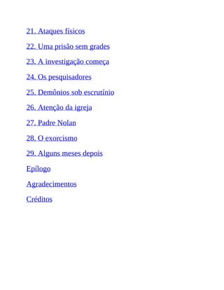 21. Ataques físicos
22. Uma prisão sem grades
23. A investigação começa
24. Os pesquisadores
25. Demônios sob escrutínio
26. Atenção da igreja
27. Padre Nolan
28. O exorcismo
29. Alguns meses depois
Epílogo
Agradecimentos
Créditos
 