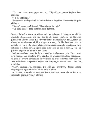 “Eu posso pelo menos pegar um copo d’água?”, perguntou Stephen, bem
baixinho.
“Tá, tá, anda logo.”
Ele esperou no degrau até ela sumir de vista, depois se virou outra vez para
Michael.
“Nossa”, sussurrou Michael, “Ela está puta da vida.”
“Ou outra coisa”, disse Stephen antes de subir.
Carmen foi até a sala e se deixou cair na poltrona. A imagem na tela da
televisão desapareceu em um borrão de cores conforme as lágrimas
queimavam os seus olhos. Ela sorveu o ar em uma respiração funda, secou os
olhos com movimentos rápidos e agarrou o maço de Marlboro em cima da
mesinha de centro. As mãos dela tremiam enquanto acendia um cigarro, e ela
balançou o fósforo para apagá-lo com mais força do que o normal, como se
quisesse expulsar os tremores dos ossos.
Inclinou a cabeça para trás, fechou os olhos e saboreou a raiva. Estava com
raiva porque, com aquela história vívida e os olhos arregalados e assustados,
os garotos tinham conseguido convencê-la de que estranhos estiveram na
casa. Três deles! Ela permitira que a sua imaginação se mesclasse com a dos
seus filhos.
“Sim”, suspirou ela, pensando, Foi isso que aconteceu. Apenas minha
imaginação e aquela história idiota deles. Certo?
No entanto, a vozinha da sua consciência, que costumava falar do fundo da
sua mente, permaneceu em silêncio.
 