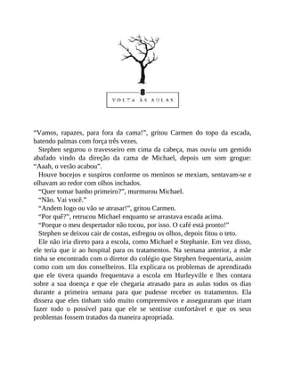 “Vamos, rapazes, para fora da cama!”, gritou Carmen do topo da escada,
batendo palmas com força três vezes.
Stephen segurou o travesseiro em cima da cabeça, mas ouviu um gemido
abafado vindo da direção da cama de Michael, depois um som grogue:
“Aaah, o verão acabou”.
Houve bocejos e suspiros conforme os meninos se mexiam, sentavam-se e
olhavam ao redor com olhos inchados.
“Quer tomar banho primeiro?”, murmurou Michael.
“Não. Vai você.”
“Andem logo ou vão se atrasar!”, gritou Carmen.
“Por quê?”, retrucou Michael enquanto se arrastava escada acima.
“Porque o meu despertador não tocou, por isso. O café está pronto!”
Stephen se deixou cair de costas, esfregou os olhos, depois fitou o teto.
Ele não iria direto para a escola, como Michael e Stephanie. Em vez disso,
ele teria que ir ao hospital para os tratamentos. Na semana anterior, a mãe
tinha se encontrado com o diretor do colégio que Stephen frequentaria, assim
como com um dos conselheiros. Ela explicara os problemas de aprendizado
que ele tivera quando frequentava a escola em Hurleyville e lhes contara
sobre a sua doença e que ele chegaria atrasado para as aulas todos os dias
durante a primeira semana para que pudesse receber os tratamentos. Ela
dissera que eles tinham sido muito compreensivos e asseguraram que iriam
fazer todo o possível para que ele se sentisse confortável e que os seus
problemas fossem tratados da maneira apropriada.
 