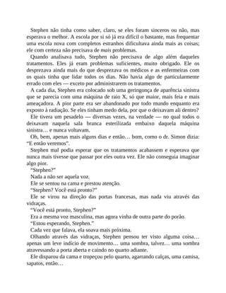 Stephen não tinha como saber, claro, se eles foram sinceros ou não, mas
esperava o melhor. A escola por si só já era difícil o bastante, mas frequentar
uma escola nova com completos estranhos dificultava ainda mais as coisas;
ele com certeza não precisava de mais problemas.
Quando analisava tudo, Stephen não precisava de algo além daqueles
tratamentos. Eles já eram problemas suficientes, muito obrigado. Ele os
desprezava ainda mais do que desprezava os médicos e as enfermeiras com
os quais tinha que lidar todos os dias. Não havia algo de particularmente
errado com eles — exceto por administrarem os tratamentos.
A cada dia, Stephen era colocado sob uma geringonça de aparência sinistra
que se parecia com uma máquina de raio X, só que maior, mais feia e mais
ameaçadora. A pior parte era ser abandonado por todo mundo enquanto era
exposto à radiação. Se eles tinham medo dela, por que o deixavam ali dentro?
Ele tivera um pesadelo — diversas vezes, na verdade — no qual todos o
deixavam naquela sala branca esterilizada embaixo daquela máquina
sinistra… e nunca voltavam.
Oh, bem, apenas mais alguns dias e então… bom, como o dr. Simon dizia:
“E então veremos”.
Stephen mal podia esperar que os tratamentos acabassem e esperava que
nunca mais tivesse que passar por eles outra vez. Ele não conseguia imaginar
algo pior.
“Stephen?”
Nada a não ser aquela voz.
Ele se sentou na cama e prestou atenção.
“Stephen? Você está pronto?”
Ele se virou na direção das portas francesas, mas nada viu através das
vidraças.
“Você está pronto, Stephen?”
Era a mesma voz masculina, mas agora vinha de outra parte do porão.
“Estou esperando, Stephen.”
Cada vez que falava, ela soava mais próxima.
Olhando através das vidraças, Stephen pensou ter visto alguma coisa…
apenas um leve indício de movimento… uma sombra, talvez… uma sombra
atravessando a porta aberta e caindo no quarto adiante.
Ele disparou da cama e tropeçou pelo quarto, agarrando calças, uma camisa,
sapatos, então…
 