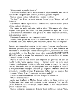 “O tempo está passando, Stephen.”
Ele subiu a escada correndo, a sua respiração alta nos ouvidos, deu a volta
no balaústre e disparou pelo corredor, as roupas grudadas ao peito.
Carmen saiu da cozinha na frente dele e os dois colidiram.
“Stephen!”, vociferou ela, mais frustrada do que brava. “O que você está
fazendo?”
Ele começou a falar, depois voltou a fechar a boca com um estalo e apenas
a fitou, tentando não tremer.
Ela ergueu um dedo indicador rígido e disse: “Não quero saber disso,
Stephen. Nem agora, nem nunca, mas principalmente não agora. Esta manhã
já está sendo bastante ruim do jeito que está. Vá tomar o seu café da manhã,
está em cima da mesa”.
Ela passou depressa por ele e entrou no quarto.
Stephen ficou parado no corredor e ouviu com atenção, mas tudo que
escutou foi o chuveiro. Aliviado, mas ainda tenso, ele foi até a sala de jantar.
Carmen não conseguia entender o que acontecera de errado naquela manhã.
Ela sabia que tinha programado o despertador para as 7h, mas depois de ter
finalmente se arrastado para fora de um sono profundo, descobriu que o botão
do despertador em cima do relógio ainda estava na posição DESPERTADOR
LIGADO, porém o alarme fora programado para o meio-dia, e ela estava
quarenta minutos atrasada.
Depois de acordar todo mundo com urgência, ela preparou um café da
manhã rápido, vestiu algumas roupas — Carmen sempre se sentia mais
desperta quando estava vestida —, colocou a bolsa e as chaves em cima da
bancada da cozinha para que estivesse pronta para levar Stephen ao hospital
e, de alguma forma, conseguiu fazer com que Stephanie e Michael estivessem
alimentados e vestidos a tempo de pegarem o ônibus, mas não antes de lhes
perguntar: “Algum de vocês mexeu no meu despertador?”.
Eles a fitaram com expressões confusas e responderam que não.
“Ok. Só estava curiosa.”
Assim que Stephanie e Michael foram embora, ela ficou sozinha com
Stephen, que estava ainda mais quieto do que de costume, e Peter, que não
parava de falar sobre o dia em que também poderia ir para a escola em um
grande ônibus amarelo.
Carmen sentou-se à mesa da sala de jantar diante de Stephen e disse: “Bem,
 