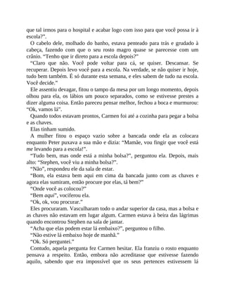 que tal irmos para o hospital e acabar logo com isso para que você possa ir à
escola?”.
O cabelo dele, molhado do banho, estava penteado para trás e grudado à
cabeça, fazendo com que o seu rosto magro quase se parecesse com um
crânio. “Tenho que ir direto para a escola depois?”
“Claro que não. Você pode voltar para cá, se quiser. Descansar. Se
recuperar. Depois levo você para a escola. Na verdade, se não quiser ir hoje,
tudo bem também. É só durante esta semana, e eles sabem de tudo na escola.
Você decide.”
Ele assentiu devagar, fitou o tampo da mesa por um longo momento, depois
olhou para ela, os lábios um pouco separados, como se estivesse prestes a
dizer alguma coisa. Então pareceu pensar melhor, fechou a boca e murmurou:
“Ok, vamos lá”.
Quando todos estavam prontos, Carmen foi até a cozinha para pegar a bolsa
e as chaves.
Elas tinham sumido.
A mulher fitou o espaço vazio sobre a bancada onde ela as colocara
enquanto Peter puxava a sua mão e dizia: “Mamãe, vou fingir que você está
me levando para a escola!”.
“Tudo bem, mas onde está a minha bolsa?”, perguntou ela. Depois, mais
alto: “Stephen, você viu a minha bolsa?”.
“Não”, respondeu ele da sala de estar.
“Bom, ela estava bem aqui em cima da bancada junto com as chaves e
agora elas sumiram, então procure por elas, tá bem?”
“Onde você as colocou?”
“Bem aqui”, vociferou ela.
“Ok, ok, vou procurar.”
Eles procuraram. Vasculharam todo o andar superior da casa, mas a bolsa e
as chaves não estavam em lugar algum. Carmen estava à beira das lágrimas
quando encontrou Stephen na sala de jantar.
“Acha que elas podem estar lá embaixo?”, perguntou o filho.
“Não estive lá embaixo hoje de manhã.”
“Ok. Só perguntei.”
Contudo, aquela pergunta fez Carmen hesitar. Ela franziu o rosto enquanto
pensava a respeito. Então, embora não acreditasse que estivesse fazendo
aquilo, sabendo que era impossível que os seus pertences estivessem lá
 