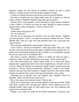 embaixo, porque ela não estivera lá embaixo, Carmen foi para o andar
inferior e, a alguns passos do pé da escada, congelou no lugar.
A bolsa e as chaves do carro estavam em cima da cama de Stephen.
Ela fitou os punhos por um longo tempo antes de os apertar ao lado do
corpo e chamar: “Stephen! Stephen, desça aqui agora mesmo!”.
Carmen não se virou quando o ouviu descendo a escada, apenas continuou
a fitar a bolsa e as chaves em cima da cama. Quando os passos pararam,
apontou para a cama e perguntou: “Você as colocou ali?”.
“Nã-n-não!”
“Então como foram parar ali?”
“E-e-eu n-não sei!”
Por fim, ela se virou para ele, fitando-o com um olhar furioso. “Stephen,
isso tem que parar”, disse, a voz quase um sussurro, trêmula de raiva. “Estou
falando sério. Não sei o que você está tentando fazer, mas o que quer que
seja, já cansei!”
Ele a encarou, boquiaberto e aterrorizado. “M-mas eu não…”
“Cale a boca!”, rosnou ela entredentes. “Não quero falar sobre isso. Trate
de fazer com que essa porcaria acabe agora, Stephen! Estou falando sério. Se
ainda estiver aprontando quando seu pai se mudar, vai se arrepender, porque
ele não vai aturar isso. E eu também não!”
Ela cruzou o quarto, arrebatou a bolsa e as chaves de cima da cama, e
começou a subir a escada, chamando às suas costas: “Anda, vamos logo”.
Eles não conversaram por algum tempo; Peter era o único que falava
alguma coisa, tagarelando sobre como estava fingindo que a mamãe o levava
à escola. Depois de estarem na estrada por algum tempo, Carmen sentiu que
começava a relaxar. Outros pensamentos voltaram a ocupar a sua mente,
fazendo com que fosse fácil esquecer a respeito da bolsa e das chaves sendo
levadas ao andar de baixo. Junto com esses pensamentos, veio a culpa.
“Desculpe por ter gritado com você daquele jeito, Stephen”, disse ela
baixinho. “Mas você me deixou muito brava.”
Ele se virou para ela de repente e disse: “Mas eu não…”.
Então ele se interrompeu com a mesma rapidez e olhou para a frente. Nada
mais disse. Carmen ficou aliviada pelo silêncio. Ficou contente por ele ter
pensado melhor sobre negar ter feito aquilo outra vez. Ela realmente não
queria ouvir as histórias dele.
Porque a voz calma no fundo da sua mente continuava a sussurrar com
 