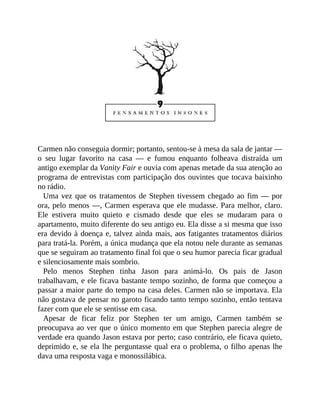Carmen não conseguia dormir; portanto, sentou-se à mesa da sala de jantar —
o seu lugar favorito na casa — e fumou enquanto folheava distraída um
antigo exemplar da Vanity Fair e ouvia com apenas metade da sua atenção ao
programa de entrevistas com participação dos ouvintes que tocava baixinho
no rádio.
Uma vez que os tratamentos de Stephen tivessem chegado ao fim — por
ora, pelo menos —, Carmen esperava que ele mudasse. Para melhor, claro.
Ele estivera muito quieto e cismado desde que eles se mudaram para o
apartamento, muito diferente do seu antigo eu. Ela disse a si mesma que isso
era devido à doença e, talvez ainda mais, aos fatigantes tratamentos diários
para tratá-la. Porém, a única mudança que ela notou nele durante as semanas
que se seguiram ao tratamento final foi que o seu humor parecia ficar gradual
e silenciosamente mais sombrio.
Pelo menos Stephen tinha Jason para animá-lo. Os pais de Jason
trabalhavam, e ele ficava bastante tempo sozinho, de forma que começou a
passar a maior parte do tempo na casa deles. Carmen não se importava. Ela
não gostava de pensar no garoto ficando tanto tempo sozinho, então tentava
fazer com que ele se sentisse em casa.
Apesar de ficar feliz por Stephen ter um amigo, Carmen também se
preocupava ao ver que o único momento em que Stephen parecia alegre de
verdade era quando Jason estava por perto; caso contrário, ele ficava quieto,
deprimido e, se ela lhe perguntasse qual era o problema, o filho apenas lhe
dava uma resposta vaga e monossilábica.
 