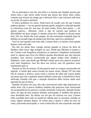 Ela se preocupava com ele, mas dizia a si mesma que Stephen passara por
muita coisa e que talvez ainda tivesse que passar por muito mais; então,
contanto que tivesse um amigo que o deixasse feliz e que estivesse indo bem
na escola, ela estava satisfeita.
O único problema era Jason. Nada havia de errado com ele que Carmen
pudesse apontar — era um garoto bastante gentil, amigável e educado quando
se conversava com ele, mas que, de outro modo, ficava bem quieto —, ele
apenas parecia… diferente, como o tipo de menino que pudesse ter
dificuldades em fazer amigos. E mesmo assim ele e Stephen se davam muito
bem. Oh, ora. Então eles eram amigos. Se não estivessem roubando lojas de
bebidas ou tacando fogo em prédios por diversão, qual era o problema?
Você só está agindo como uma mãe, Carmen disse a si mesma. Está agindo
demais como uma mãe.
Ela não era muito dura consigo mesma quando se tratava da ideia de
Stephen sobre haver algo maligno na casa. Desde que Michael se juntara a
ele, Carmen com frequência encontrava os meninos e Stephanie sussurrando
entre si, apenas para ficar em silêncio quando descobriam que não estavam
sozinhos. Isso estivera acontecendo por algum tempo entre Stephen e
Stephanie, claro, mas desde que Michael voltara para casa, parecia acontecer
com mais frequência. Isso lhe dava nos nervos, mas ela guardava esses
sentimentos para si.
Durante os fins de semana, Al não parecia notar as crianças sussurrando em
segredo. A mente dele estava focada em outras coisas. Dirigir 257 km todo
fim de semana o afetava, assim como o estresse de saber que estaria dando
um passo para trás e ganharia menos dinheiro assim que a transferência fosse
efetivada, fazendo com que a situação financeira deles ficasse ainda mais
apertada do que já estava.
Quando Al estava em casa, eles não conversavam sobre algo importante ou
muito sério. Ele ia pescar (embora Stephen não parecesse mais interessado
em acompanhá-lo) ou passava o tempo assistindo à televisão. Quando faziam
amor, ele agia de uma maneira distante, preocupada. E também não parecia
estar dormindo bem. Na última vez em que ele estivera em casa, Carmen
tinha acordado bem cedo na manhã de sábado para se encontrar sozinha na
cama; alguns minutos depois, Al voltou para o quarto e subiu de novo na
cama, parecendo preocupado, o rosto contorcido em uma expressão marcada
 
