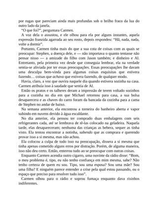 por rugas que pareciam ainda mais profundas sob o brilho fraco da lua do
outro lado da janela.
“O que foi?”, perguntara Carmen.
A voz dela o assustou, e ele olhou para ela por alguns instantes, aquela
expressão franzida agarrada ao seu rosto, depois respondeu: “Hã, nada, nada,
volte a dormir”.
Portanto, Carmen tinha mais do que a sua cota de coisas com as quais se
preocupar: Stephen, a doença dele, e — não importava o quanto tentasse não
pensar nisso — a amizade do filho com Jason também; e dinheiro e Al.
Entretanto, pela primeira vez desde que conseguia lembrar, ela na verdade
sentia-se aliviada por ter essas preocupações. Essas preocupações lhe davam
uma desculpa bem-vinda para algumas coisas esquisitas que estivera
fazendo… coisas que achava que estivera fazendo, de qualquer modo.
Havia, claro, a voz que ouvira naquele dia quando estivera sozinha na casa.
Carmen atribuía isso à saudade que sentia de Al.
Então os pratos e os talheres deram a impressão de terem voltado sozinhos
para a cozinha no dia em que Michael retornou para casa, a sua bolsa
desaparecera e as chaves do carro foram da bancada da cozinha para a cama
de Stephen no andar de baixo.
Na semana anterior, ela encontrou a torneira do banheiro aberta e vapor
subindo em nuvens devido à água escaldante.
No dia anterior, ela pensou ter comprado duas embalagens com seis
refrigerantes cada, até se lembrava de tê-las colocado na geladeira. Naquela
tarde, elas desapareceram; nenhuma das crianças as bebera, sequer as tinha
visto. Ela tentou encontrar a notinha, sabendo que as comprara e querendo
provar isso a si mesma, mas não achou.
Ela colocou a culpa de tudo isso na preocupação, dissera a si mesma que
tinha apenas cometido alguns erros por distração. Porém, de alguma maneira,
isso não deu certo. Então, enterrou tudo ao se preocupar com outras coisas.
Enquanto Carmen acendia outro cigarro, uma ouvinte da rádio disse: “Bom,
o meu problema é, tipo, eu não tenho confiança em mim mesma, sabe? Não
tenho certeza de quem eu sou. Tipo, sou uma esposa? Sou uma mãe? Sou
uma filha? E ninguém parece entender a crise pela qual estou passando, ou o
espaço que preciso para resolver tudo isso”.
Carmen olhou para o rádio e soprou fumaça enquanto dava risinhos
indiferentes.
 