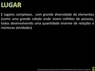 Apresentação elaborada pela Professora FERNANDA BRUM LOPES, disciplina de Geografia
E lugares complexos, com grande diversidade de elementos
(como uma grande cidade onde vivem milhões de pessoas,
todos desenvolvendo uma quantidade enorme de relações e
inúmeras atividades)
 