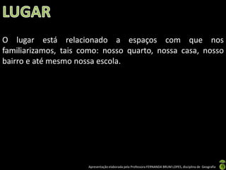 Apresentação elaborada pela Professora FERNANDA BRUM LOPES, disciplina de Geografia
O lugar está relacionado a espaços com que nos
familiarizamos, tais como: nosso quarto, nossa casa, nosso
bairro e até mesmo nossa escola.
 