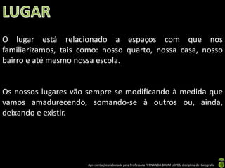 Apresentação elaborada pela Professora FERNANDA BRUM LOPES, disciplina de Geografia
O lugar está relacionado a espaços com que nos
familiarizamos, tais como: nosso quarto, nossa casa, nosso
bairro e até mesmo nossa escola.
Os nossos lugares vão sempre se modificando à medida que
vamos amadurecendo, somando-se à outros ou, ainda,
deixando e existir.
 