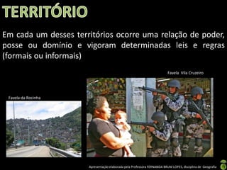 Apresentação elaborada pela Professora FERNANDA BRUM LOPES, disciplina de Geografia
Em cada um desses territórios ocorre uma relação de poder,
posse ou domínio e vigoram determinadas leis e regras
(formais ou informais)
Favela da Rocinha
Favela Vila Cruzeiro
 