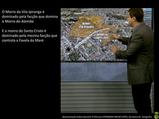 Apresentação elaborada pela Professora FERNANDA BRUM LOPES, disciplina de Geografia
O Morro da Vila Ipiranga é
dominado pela facção que domina
o Morro do Alemão
E o morro do Santo Cristo é
dominado pela mesma facção que
controla a Favela da Maré
 