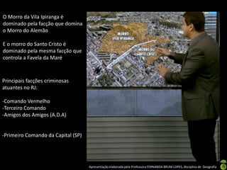 Apresentação elaborada pela Professora FERNANDA BRUM LOPES, disciplina de Geografia
O Morro da Vila Ipiranga é
dominado pela facção que domina
o Morro do Alemão
E o morro do Santo Cristo é
dominado pela mesma facção que
controla a Favela da Maré
Principais facções criminosas
atuantes no RJ:
-Comando Vermelho
-Terceiro Comando
-Amigos dos Amigos (A.D.A)
-Primeiro Comando da Capital (SP)
 