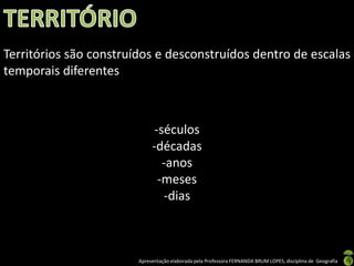 Apresentação elaborada pela Professora FERNANDA BRUM LOPES, disciplina de Geografia
Territórios são construídos e desconstruídos dentro de escalas
temporais diferentes
-séculos
-décadas
-anos
-meses
-dias
 