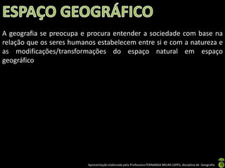 Apresentação elaborada pela Professora FERNANDA BRUM LOPES, disciplina de Geografia
A geografia se preocupa e procura entender a sociedade com base na
relação que os seres humanos estabelecem entre si e com a natureza e
as modificações/transformações do espaço natural em espaço
geográfico
 