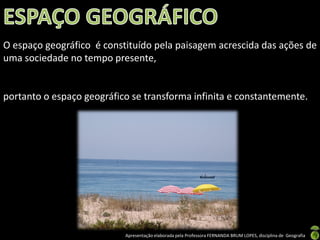 Apresentação elaborada pela Professora FERNANDA BRUM LOPES, disciplina de Geografia
O espaço geográfico é constituído pela paisagem acrescida das ações de
uma sociedade no tempo presente,
portanto o espaço geográfico se transforma infinita e constantemente.
 