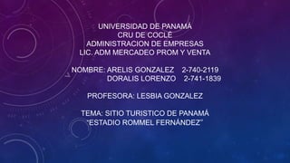UNIVERSIDAD DE PANAMÁ
CRU DE COCLÉ
ADMINISTRACION DE EMPRESAS
LIC. ADM MERCADEO PROM Y VENTA
NOMBRE: ARELIS GONZALEZ 2-740-2119
DORALIS LORENZO 2-741-1839
PROFESORA: LESBIA GONZALEZ
TEMA: SITIO TURISTICO DE PANAMÁ
“ESTADIO ROMMEL FERNÁNDEZ”
 