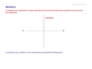 Mediatriz
A mediatriz dun segmento é o lugar xeométrico dos puntos do plano que equidistan dos extremos
dun segmento.
lugar xeométrico
A condición que a define é unha equidistancia (igualdade de distancias).
A B
mediatriz
 