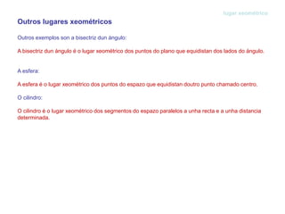 Outros lugares xeométricos
Outros exemplos son a bisectriz dun ángulo:
A bisectriz dun ángulo é o lugar xeométrico dos puntos do plano que equidistan dos lados do ángulo.
A esfera:
A esfera é o lugar xeométrico dos puntos do espazo que equidistan doutro punto chamado centro.
O cilindro:
O cilindro é o lugar xeométrico dos segmentos do espazo paralelos a unha recta e a unha distancia
determinada.
lugar xeométrico
 