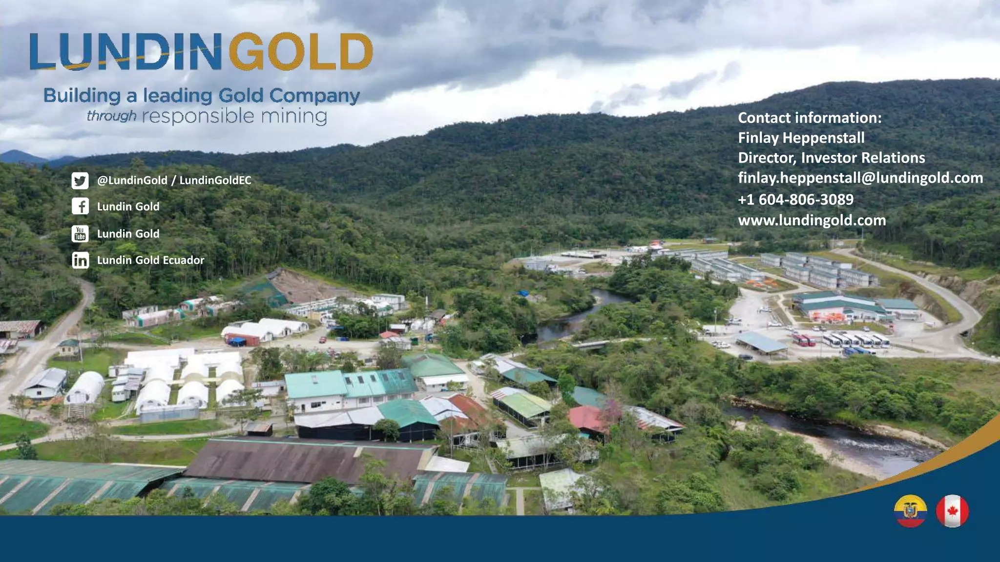 Contact information:
Finlay Heppenstall
Director, Investor Relations
finlay.heppenstall@lundingold.com
+1 604-806-3089
www.lundingold.com
Lundin Gold
@LundinGold / LundinGoldEC
Lundin Gold Ecuador
Lundin Gold
 