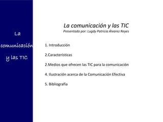 La comunicación y las TIC
            Presentado por: Lugdy Patricia Álvarez Reyes


1. Introducción

2.Características

2.Medios que ofrecen las TIC para la comunicación

4. Ilustración acerca de la Comunicación Efectiva

5. Bibliografía
 